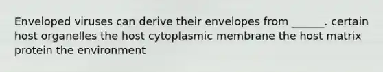 Enveloped viruses can derive their envelopes from ______. certain host organelles the host cytoplasmic membrane the host matrix protein the environment