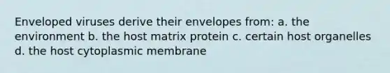 Enveloped viruses derive their envelopes from: a. the environment b. the host matrix protein c. certain host organelles d. the host cytoplasmic membrane