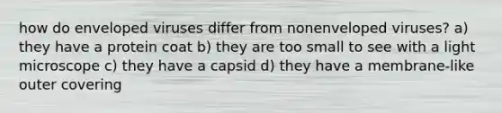 how do enveloped viruses differ from nonenveloped viruses? a) they have a protein coat b) they are too small to see with a light microscope c) they have a capsid d) they have a membrane-like outer covering