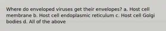 Where do enveloped viruses get their envelopes? a. Host cell membrane b. Host cell endoplasmic reticulum c. Host cell Golgi bodies d. All of the above