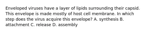 Enveloped viruses have a layer of lipids surrounding their capsid. This envelope is made mostly of host cell membrane. In which step does the virus acquire this envelope? A. synthesis B. attachment C. release D. assembly