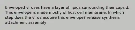 Enveloped viruses have a layer of lipids surrounding their capsid. This envelope is made mostly of host cell membrane. In which step does the virus acquire this envelope? release synthesis attachment assembly