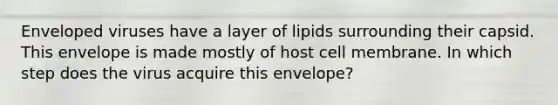 Enveloped viruses have a layer of lipids surrounding their capsid. This envelope is made mostly of host cell membrane. In which step does the virus acquire this envelope?