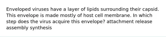 Enveloped viruses have a layer of lipids surrounding their capsid. This envelope is made mostly of host cell membrane. In which step does the virus acquire this envelope? attachment release assembly synthesis