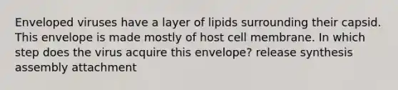 Enveloped viruses have a layer of lipids surrounding their capsid. This envelope is made mostly of host cell membrane. In which step does the virus acquire this envelope? release synthesis assembly attachment