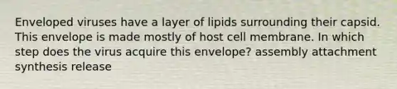 Enveloped viruses have a layer of lipids surrounding their capsid. This envelope is made mostly of host cell membrane. In which step does the virus acquire this envelope? assembly attachment synthesis release