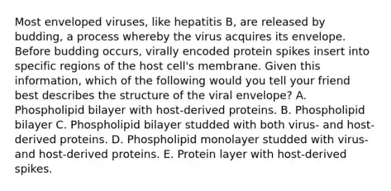 Most enveloped viruses, like hepatitis B, are released by budding, a process whereby the virus acquires its envelope. Before budding occurs, virally encoded protein spikes insert into specific regions of the host cell's membrane. Given this information, which of the following would you tell your friend best describes the structure of the viral envelope? A. Phospholipid bilayer with host-derived proteins. B. Phospholipid bilayer C. Phospholipid bilayer studded with both virus- and host-derived proteins. D. Phospholipid monolayer studded with virus- and host-derived proteins. E. Protein layer with host-derived spikes.