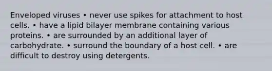 Enveloped viruses • never use spikes for attachment to host cells. • have a lipid bilayer membrane containing various proteins. • are surrounded by an additional layer of carbohydrate. • surround the boundary of a host cell. • are difficult to destroy using detergents.