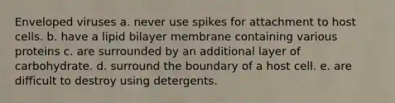 Enveloped viruses a. never use spikes for attachment to host cells. b. have a lipid bilayer membrane containing various proteins c. are surrounded by an additional layer of carbohydrate. d. surround the boundary of a host cell. e. are difficult to destroy using detergents.