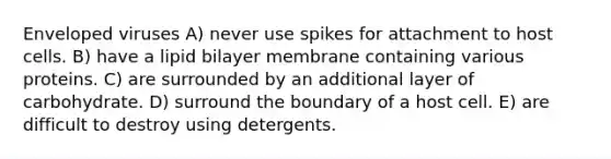 Enveloped viruses A) never use spikes for attachment to host cells. B) have a lipid bilayer membrane containing various proteins. C) are surrounded by an additional layer of carbohydrate. D) surround the boundary of a host cell. E) are difficult to destroy using detergents.