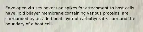 Enveloped viruses never use spikes for attachment to host cells. have lipid bilayer membrane containing various proteins. are surrounded by an additional layer of carbohydrate. surround the boundary of a host cell.