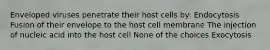 Enveloped viruses penetrate their host cells by: Endocytosis Fusion of their envelope to the host cell membrane The injection of nucleic acid into the host cell None of the choices Exocytosis