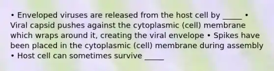 • Enveloped viruses are released from the host cell by _____ • Viral capsid pushes against the cytoplasmic (cell) membrane which wraps around it, creating the viral envelope • Spikes have been placed in the cytoplasmic (cell) membrane during assembly • Host cell can sometimes survive _____