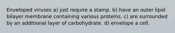 Enveloped viruses a) just require a stamp. b) have an outer lipid bilayer membrane containing various proteins. c) are surrounded by an additional layer of carbohydrate. d) envelope a cell.