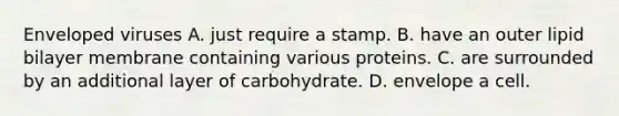 Enveloped viruses A. just require a stamp. B. have an outer lipid bilayer membrane containing various proteins. C. are surrounded by an additional layer of carbohydrate. D. envelope a cell.