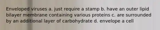 Enveloped viruses a. just require a stamp b. have an outer lipid bilayer membrane containing various proteins c. are surrounded by an additional layer of carbohydrate d. envelope a cell