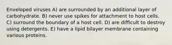 Enveloped viruses A) are surrounded by an additional layer of carbohydrate. B) never use spikes for attachment to host cells. C) surround the boundary of a host cell. D) are difficult to destroy using detergents. E) have a lipid bilayer membrane containing various proteins.