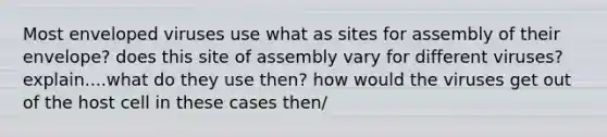 Most enveloped viruses use what as sites for assembly of their envelope? does this site of assembly vary for different viruses? explain....what do they use then? how would the viruses get out of the host cell in these cases then/