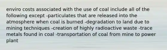 enviro costs associated with the use of coal include all of the following except -particulates that are released into the atmosphere when coal is burned -degradation to land due to mining techniques -creation of highly radioactive waste -trace metals found in coal -transportation of coal from mine to power plant