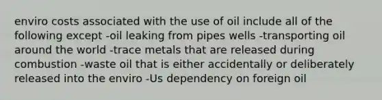 enviro costs associated with the use of oil include all of the following except -oil leaking from pipes wells -transporting oil around the world -trace metals that are released during combustion -waste oil that is either accidentally or deliberately released into the enviro -Us dependency on foreign oil