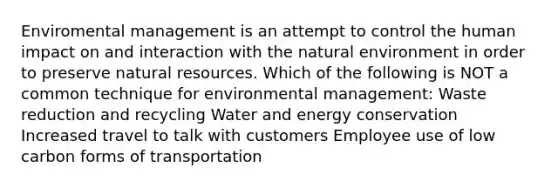 Enviromental management is an attempt to control the human impact on and interaction with the natural environment in order to preserve natural resources. Which of the following is NOT a common technique for environmental management: Waste reduction and recycling Water and energy conservation Increased travel to talk with customers Employee use of low carbon forms of transportation