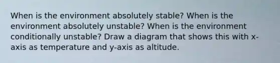 When is the environment absolutely stable? When is the environment absolutely unstable? When is the environment conditionally unstable? Draw a diagram that shows this with x-axis as temperature and y-axis as altitude.