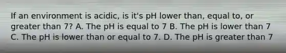 If an environment is acidic, is it's pH lower than, equal to, or greater than 7? A. The pH is equal to 7 B. The pH is lower than 7 C. The pH is lower than or equal to 7. D. The pH is greater than 7