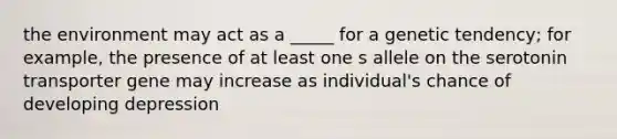 the environment may act as a _____ for a genetic tendency; for example, the presence of at least one s allele on the serotonin transporter gene may increase as individual's chance of developing depression