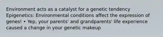 Environment acts as a catalyst for a genetic tendency Epigenetics: Environmental conditions affect the expression of genes! • Yep, your parents' and grandparents' life experience caused a change in your genetic makeup