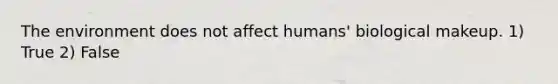 The environment does not affect humans' biological makeup. 1) True 2) False