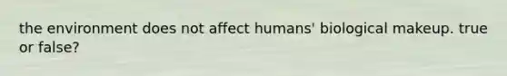 the environment does not affect humans' biological makeup. true or false?