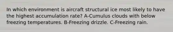 In which environment is aircraft structural ice most likely to have the highest accumulation rate? A-Cumulus clouds with below freezing temperatures. B-Freezing drizzle. C-Freezing rain.