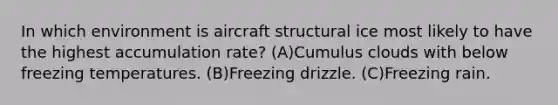 In which environment is aircraft structural ice most likely to have the highest accumulation rate? (A)Cumulus clouds with below freezing temperatures. (B)Freezing drizzle. (C)Freezing rain.