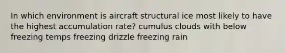 In which environment is aircraft structural ice most likely to have the highest accumulation rate? cumulus clouds with below freezing temps freezing drizzle freezing rain