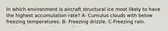 In which environment is aircraft structural ice most likely to have the highest accumulation rate? A- Cumulus clouds with below freezing temperatures. B- Freezing drizzle. C-Freezing rain.