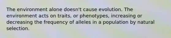 The environment alone doesn't cause evolution. The environment acts on traits, or phenotypes, increasing or decreasing the frequency of alleles in a population by natural selection.