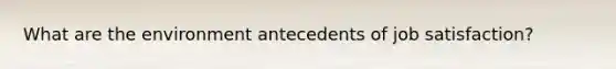 What are the environment antecedents of job satisfaction?
