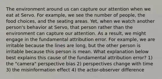 The environment around us can capture our attention when we eat at Servo. For example, we see the number of people, the food choices, and the seating areas. Yet, when we watch another person's behavior at Servo, that person rather than the environment can capture our attention. As a result, we might engage in the fundamental attribution error. For example, we are irritable because the lines are long, but the other person is irritable because this person is mean. What explanation below best explains this cause of the fundamental attribution error? 1) the "camera" perspective bias 2) perspectives change with time 3) the misinformation effect 4) the actor-observer difference