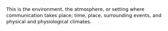 This is the environment, the atmosphere, or setting where communication takes place; time, place, surrounding events, and physical and physiological climates.