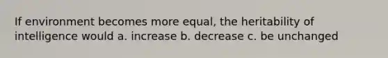 If environment becomes more equal, the heritability of intelligence would a. increase b. decrease c. be unchanged