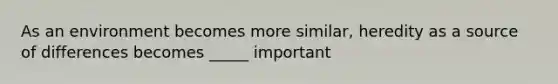 As an environment becomes more similar, heredity as a source of differences becomes _____ important