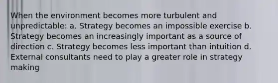 When the environment becomes more turbulent and unpredictable: a. Strategy becomes an impossible exercise b. Strategy becomes an increasingly important as a source of direction c. Strategy becomes less important than intuition d. External consultants need to play a greater role in strategy making