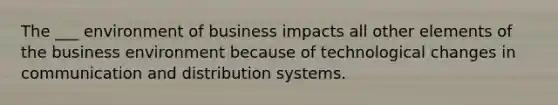 The ___ environment of business impacts all other elements of the business environment because of technological changes in communication and distribution systems.