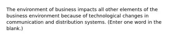 The environment of business impacts all other elements of the business environment because of technological changes in communication and distribution systems. (Enter one word in the blank.)