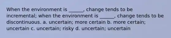 When the environment is ______, change tends to be incremental; when the environment is ______, change tends to be discontinuous. a. uncertain; more certain b. more certain; uncertain c. uncertain; risky d. uncertain; uncertain