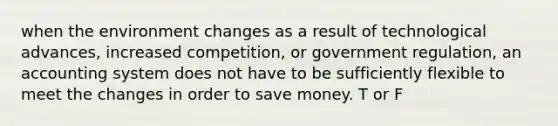 when the environment changes as a result of technological advances, increased competition, or government regulation, an accounting system does not have to be sufficiently flexible to meet the changes in order to save money. T or F