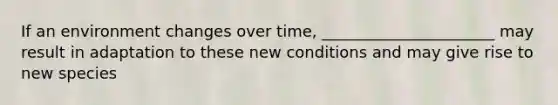 If an environment changes over time, ______________________ may result in adaptation to these new conditions and may give rise to new species