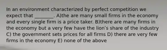 In an environment characterized by perfect competition we expect that ________. A)the are many small firms in the economy and every single firm is a price taker. B)there are many firms in the economy but a very few have the lionʹs share of the industry C) the government sets prices for all firms D) there are very few firms in the economy E) none of the above