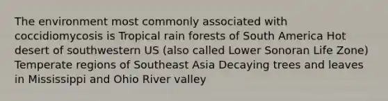 The environment most commonly associated with coccidiomycosis is Tropical rain forests of South America Hot desert of southwestern US (also called Lower Sonoran Life Zone) Temperate regions of Southeast Asia Decaying trees and leaves in Mississippi and Ohio River valley