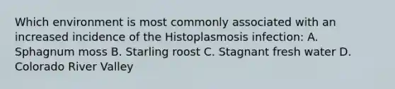 Which environment is most commonly associated with an increased incidence of the Histoplasmosis infection: A. Sphagnum moss B. Starling roost C. Stagnant fresh water D. Colorado River Valley